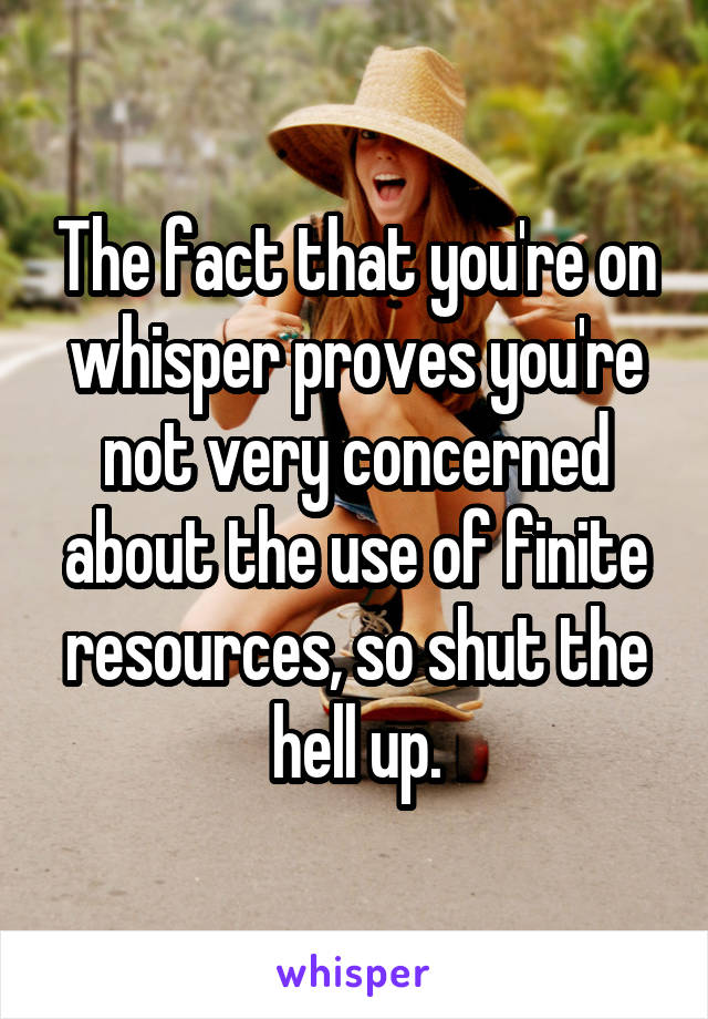 The fact that you're on whisper proves you're not very concerned about the use of finite resources, so shut the hell up.