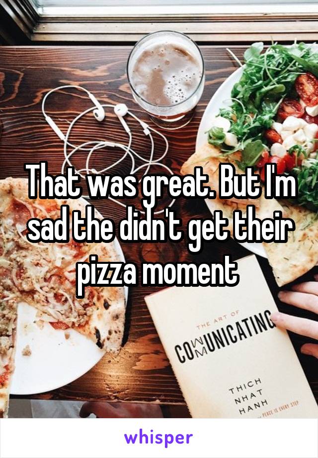 That was great. But I'm sad the didn't get their pizza moment 