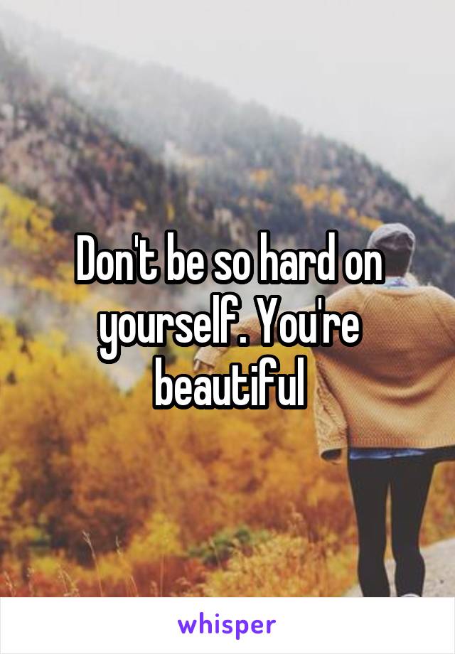 Don't be so hard on yourself. You're beautiful