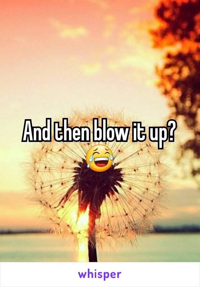 And then blow it up? 😂