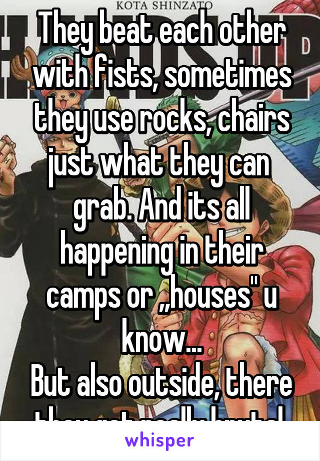 They beat each other with fists, sometimes they use rocks, chairs just what they can  grab. And its all happening in their camps or ,,houses" u know...
But also outside, there they get really brutal.