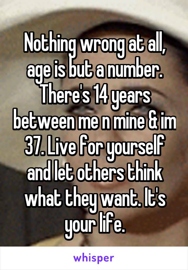 Nothing wrong at all, age is but a number.
There's 14 years between me n mine & im 37. Live for yourself and let others think what they want. It's your life.