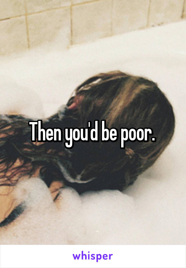 Then you'd be poor. 