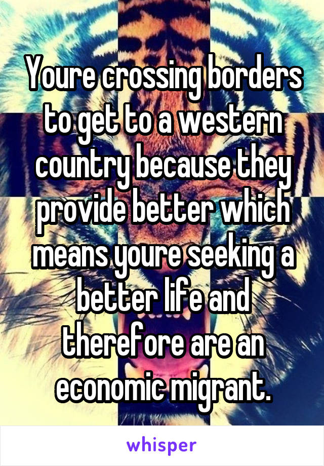 Youre crossing borders to get to a western country because they provide better which means youre seeking a better life and therefore are an economic migrant.