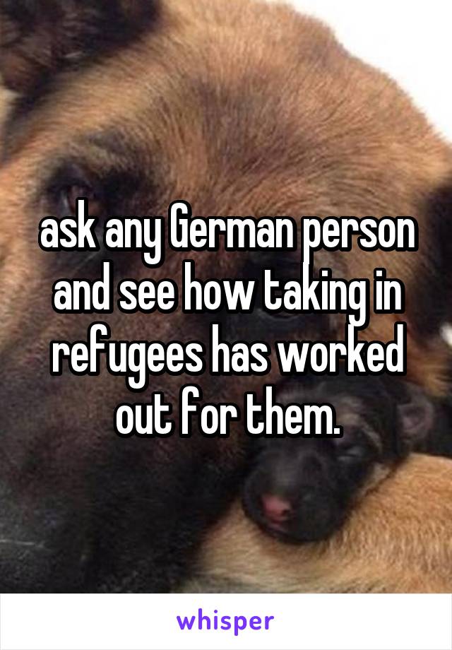 ask any German person and see how taking in refugees has worked out for them.