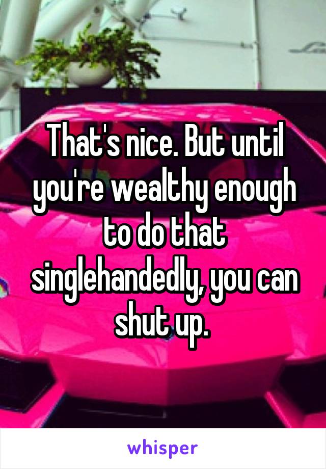 That's nice. But until you're wealthy enough to do that singlehandedly, you can shut up. 