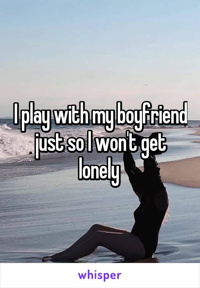 I play with my boyfriend just so I won't get lonely 