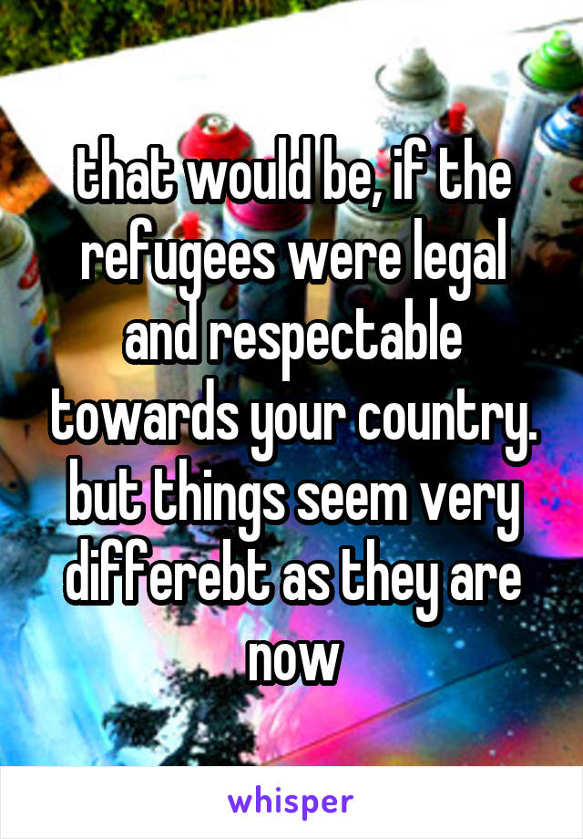 that would be, if the refugees were legal and respectable towards your country. but things seem very differebt as they are now