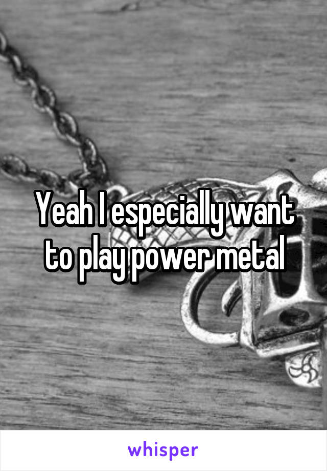 Yeah I especially want to play power metal