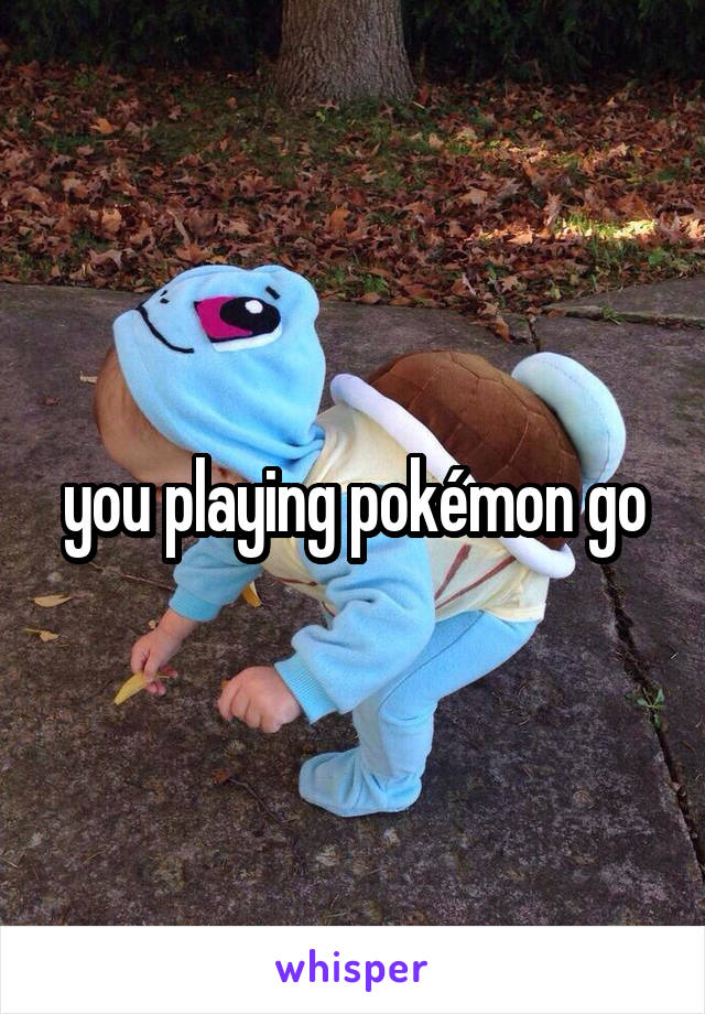 you playing pokémon go