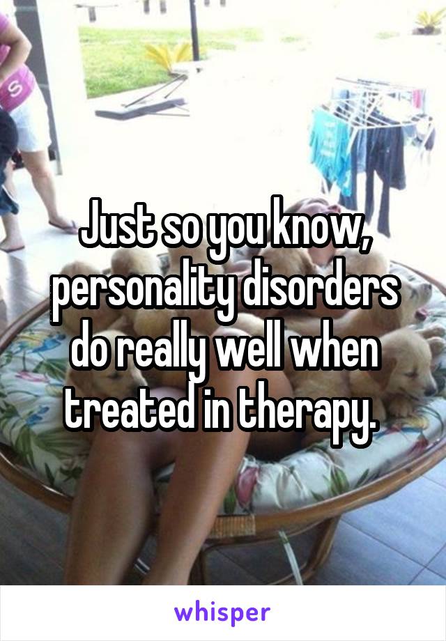 Just so you know, personality disorders do really well when treated in therapy. 