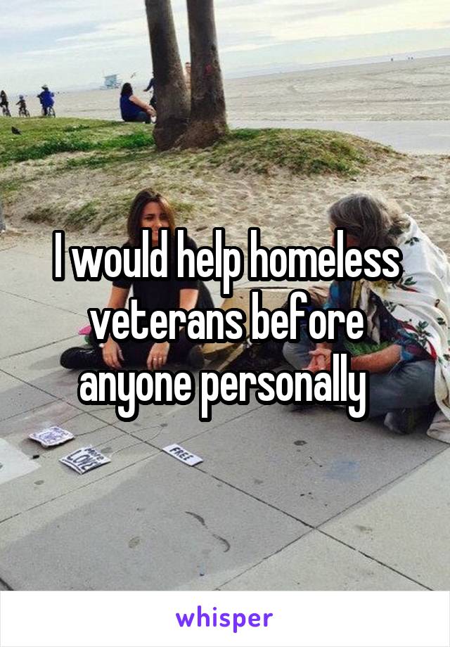 I would help homeless veterans before anyone personally 