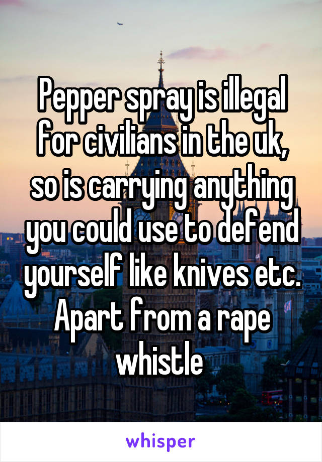 Pepper spray is illegal for civilians in the uk, so is carrying anything you could use to defend yourself like knives etc. Apart from a rape whistle 