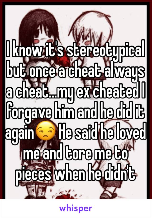 I know it's stereotypical but once a cheat always a cheat...my ex cheated I forgave him and he did it again😒 He said he loved me and tore me to pieces when he didn't 
