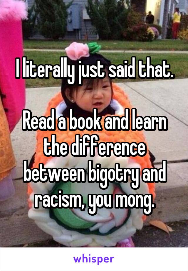 I literally just said that.

Read a book and learn the difference between bigotry and racism, you mong.