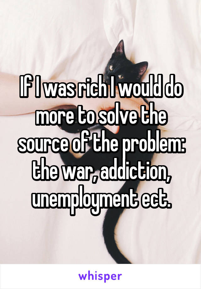 If I was rich I would do more to solve the source of the problem: the war, addiction, unemployment ect.