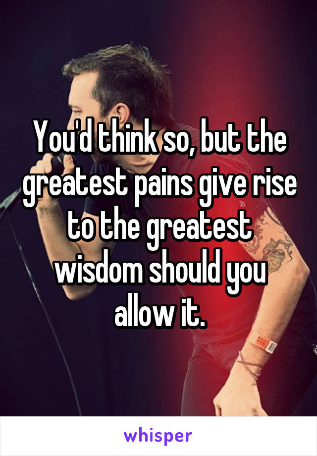 You'd think so, but the greatest pains give rise to the greatest wisdom should you allow it.