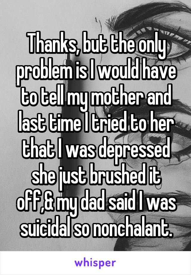 Thanks, but the only problem is I would have to tell my mother and last time I tried to her that I was depressed she just brushed it off,& my dad said I was suicidal so nonchalant.