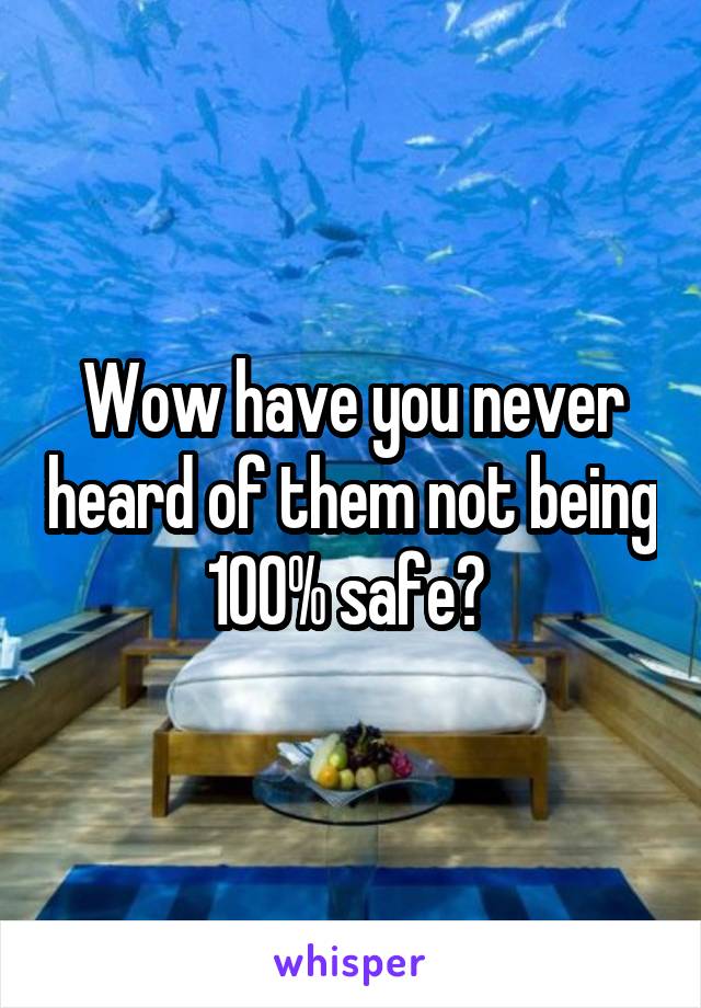 Wow have you never heard of them not being 100% safe? 