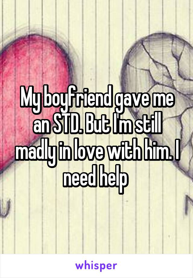 My boyfriend gave me an STD. But I'm still madly in love with him. I need help 