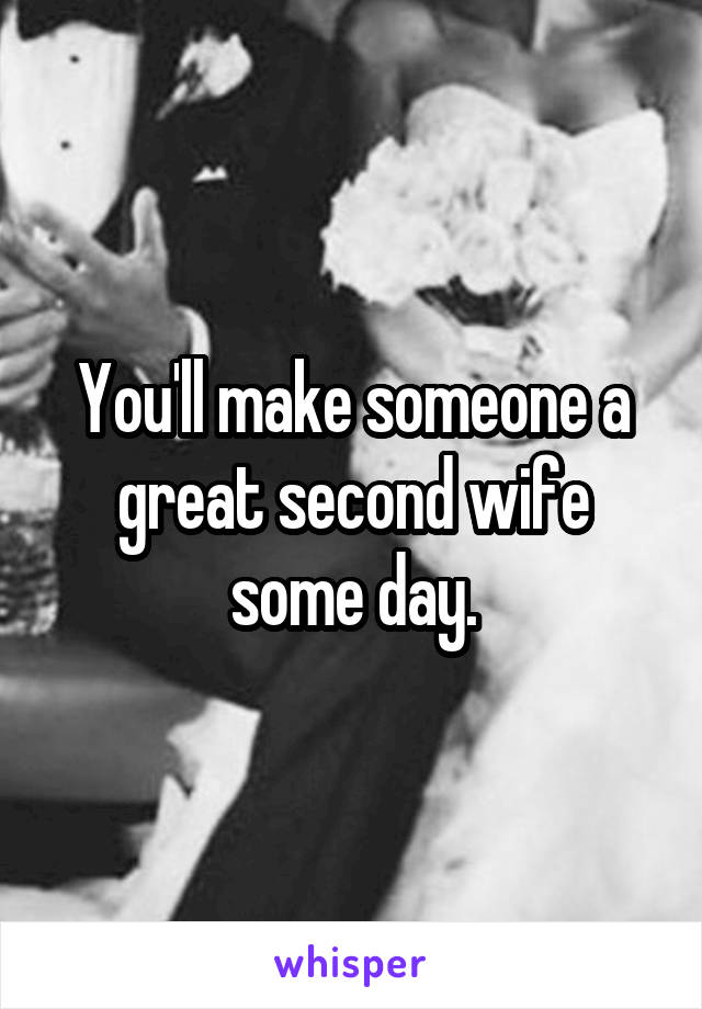 You'll make someone a great second wife some day.