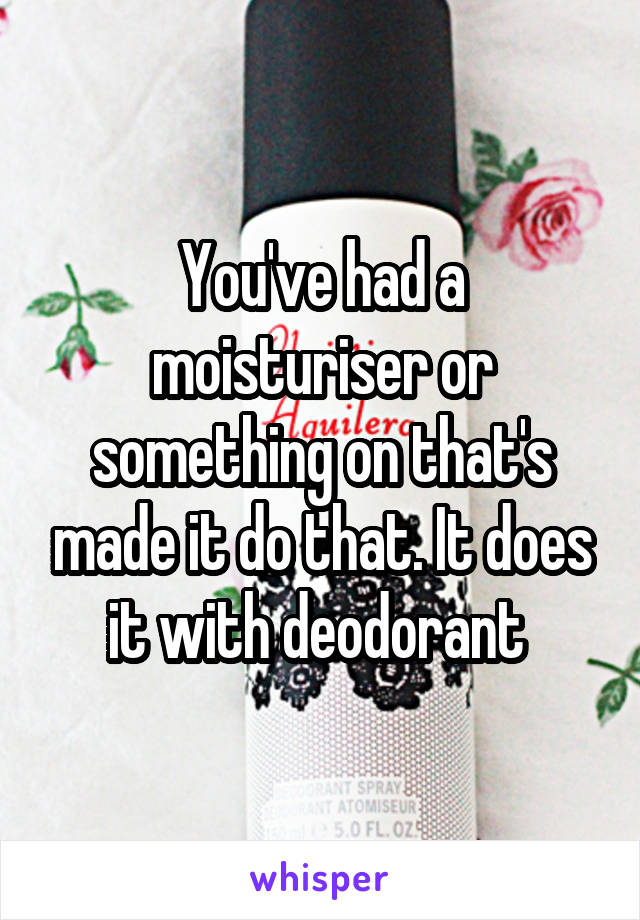 You've had a moisturiser or something on that's made it do that. It does it with deodorant 