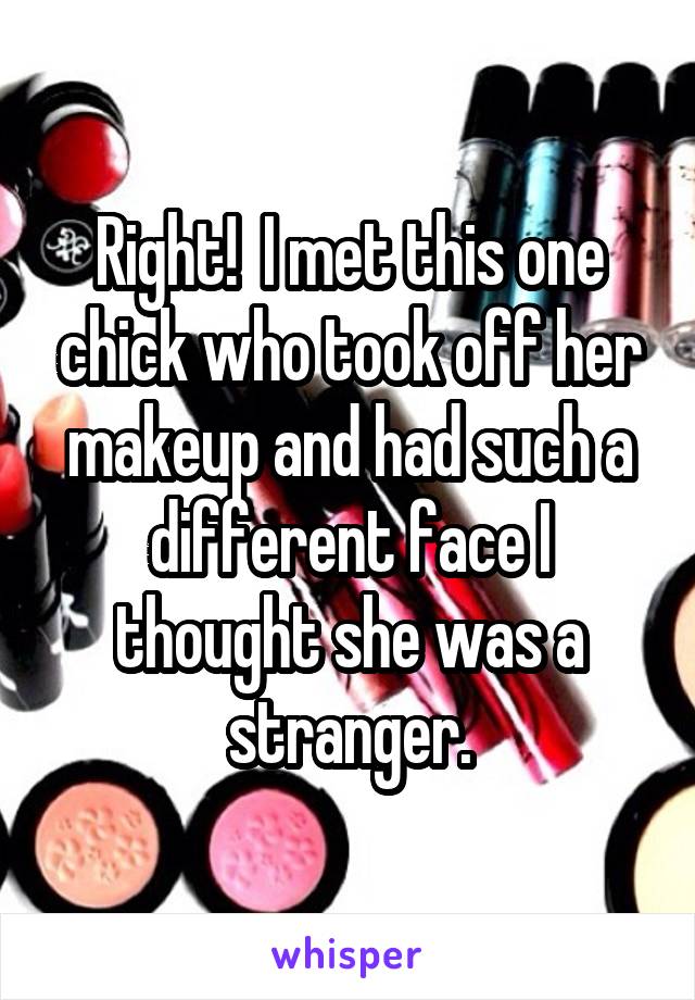 Right!  I met this one chick who took off her makeup and had such a different face I thought she was a stranger.