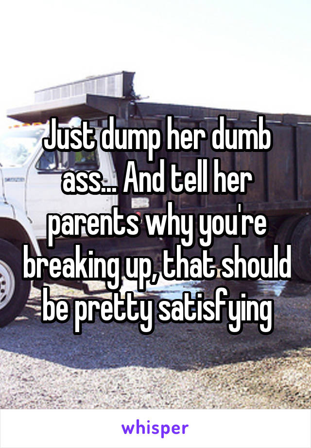 Just dump her dumb ass... And tell her parents why you're breaking up, that should be pretty satisfying