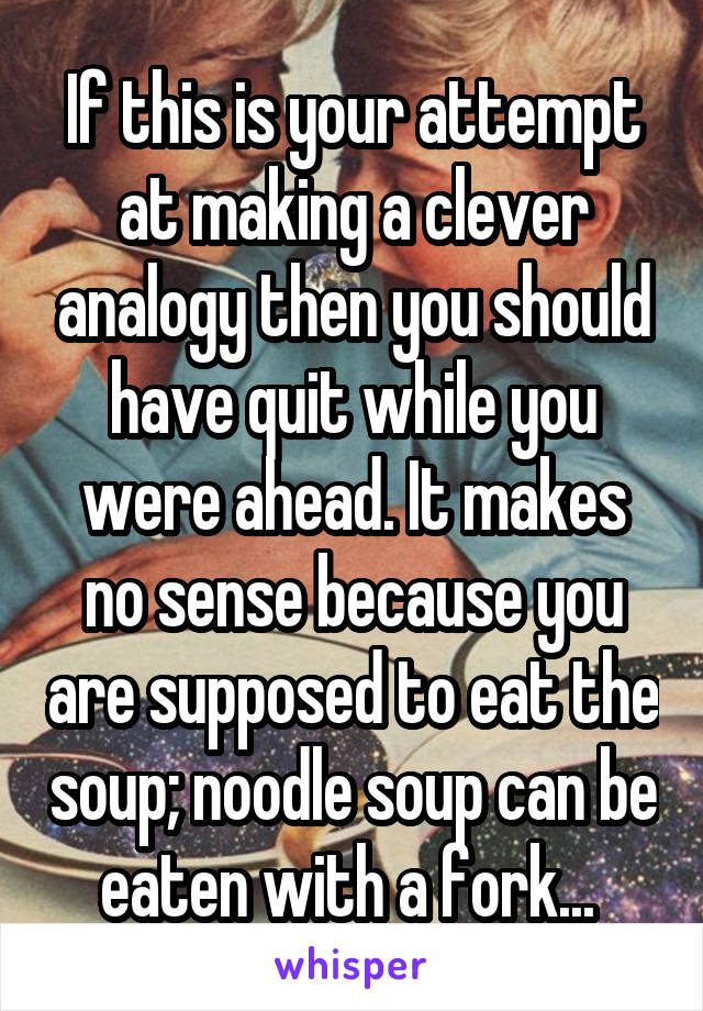 If this is your attempt at making a clever analogy then you should have quit while you were ahead. It makes no sense because you are supposed to eat the soup; noodle soup can be eaten with a fork... 