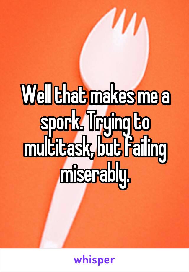 Well that makes me a spork. Trying to multitask, but failing miserably.