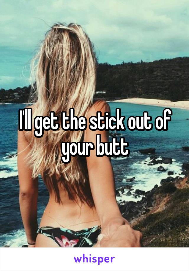 I'll get the stick out of your butt