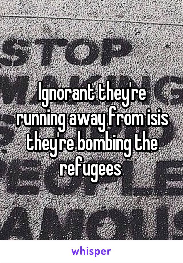 Ignorant they're running away from isis they're bombing the refugees 