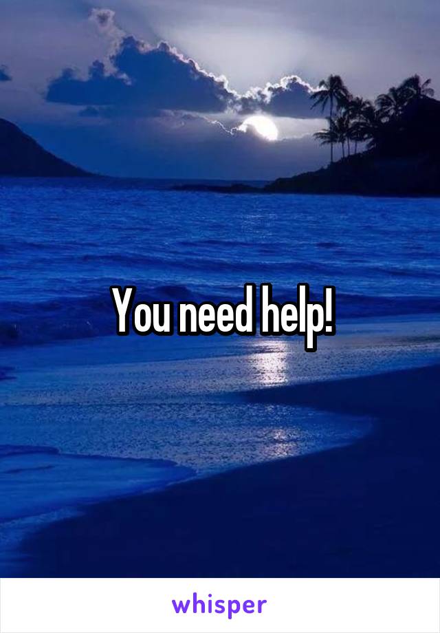 You need help!