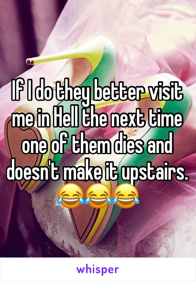 If I do they better visit me in Hell the next time one of them dies and doesn't make it upstairs. 😂😂😂