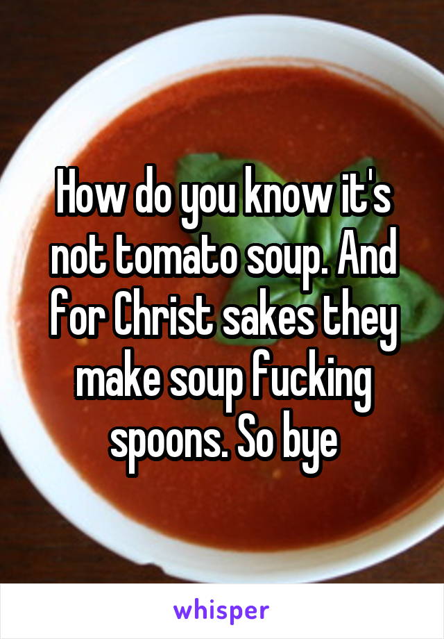 How do you know it's not tomato soup. And for Christ sakes they make soup fucking spoons. So bye