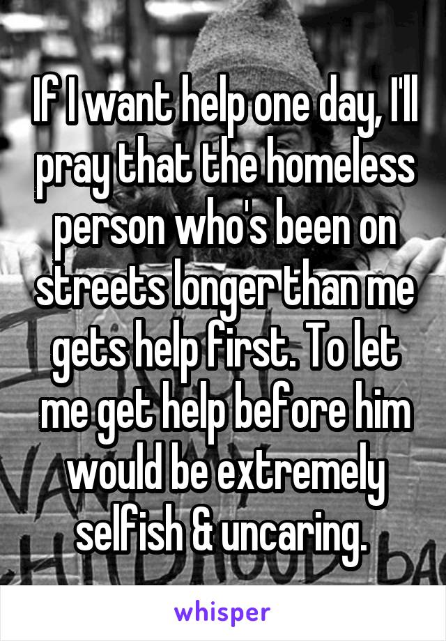 If I want help one day, I'll pray that the homeless person who's been on streets longer than me gets help first. To let me get help before him would be extremely selfish & uncaring. 