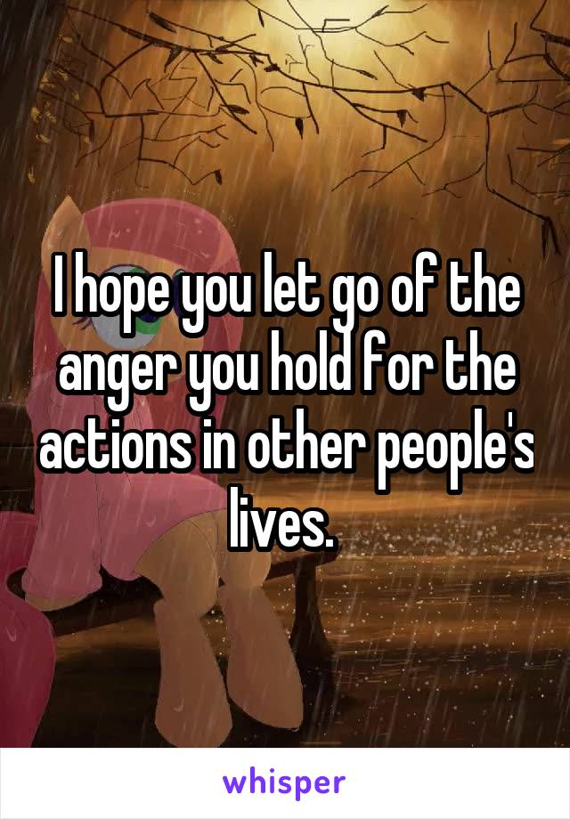 I hope you let go of the anger you hold for the actions in other people's lives. 