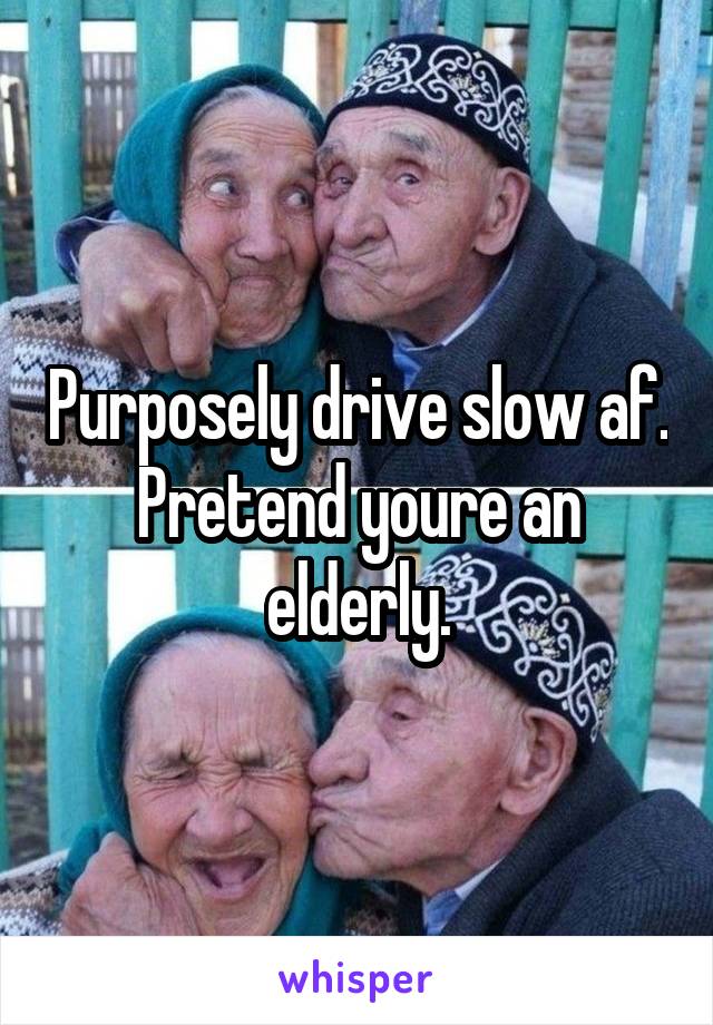 Purposely drive slow af. Pretend youre an elderly.