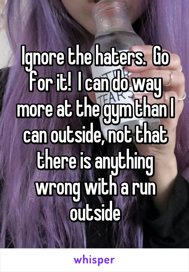 Ignore the haters.  Go for it!  I can do way more at the gym than I can outside, not that there is anything wrong with a run outside