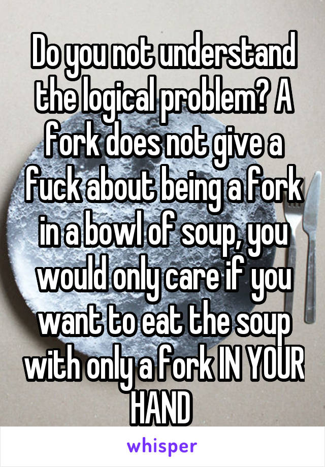 Do you not understand the logical problem? A fork does not give a fuck about being a fork in a bowl of soup, you would only care if you want to eat the soup with only a fork IN YOUR HAND 