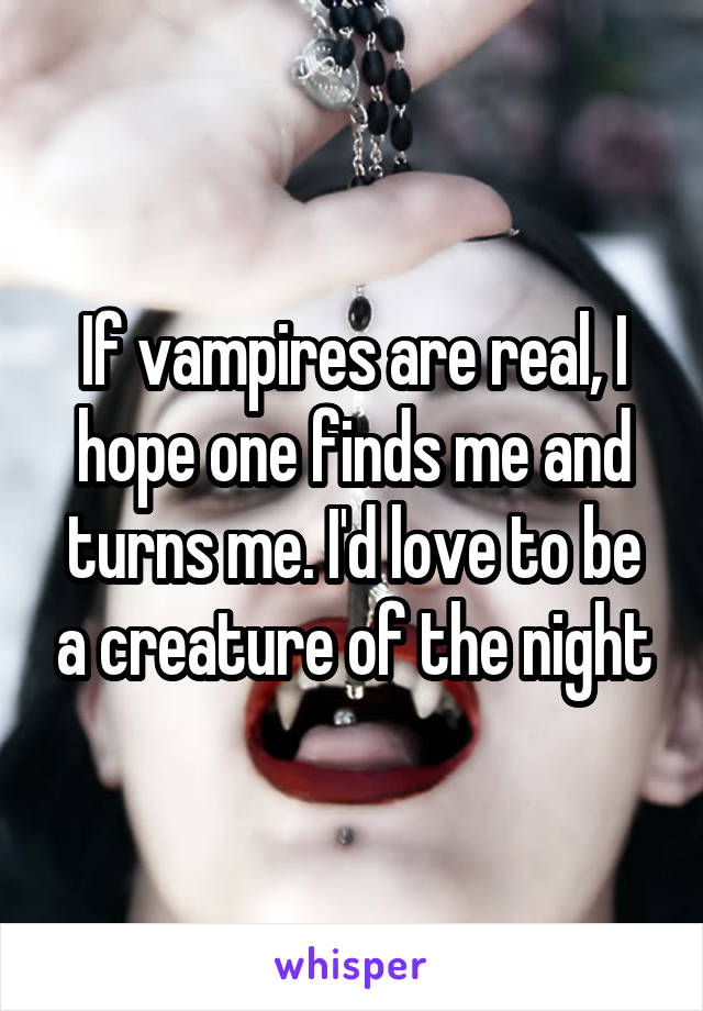 If vampires are real, I hope one finds me and turns me. I'd love to be a creature of the night