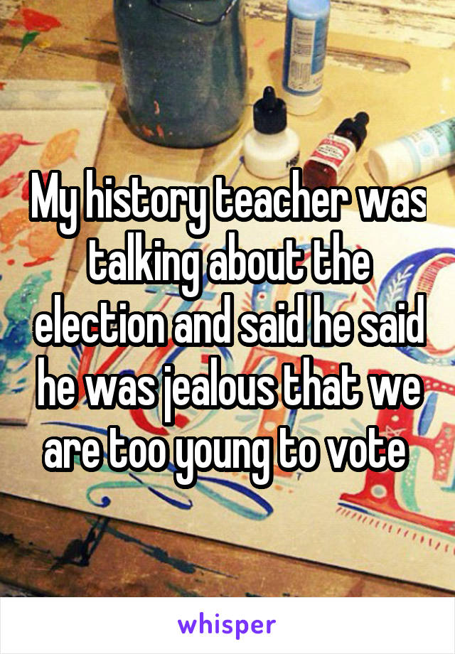 My history teacher was talking about the election and said he said he was jealous that we are too young to vote 