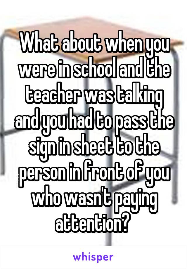 What about when you were in school and the teacher was talking and you had to pass the sign in sheet to the person in front of you who wasn't paying attention? 