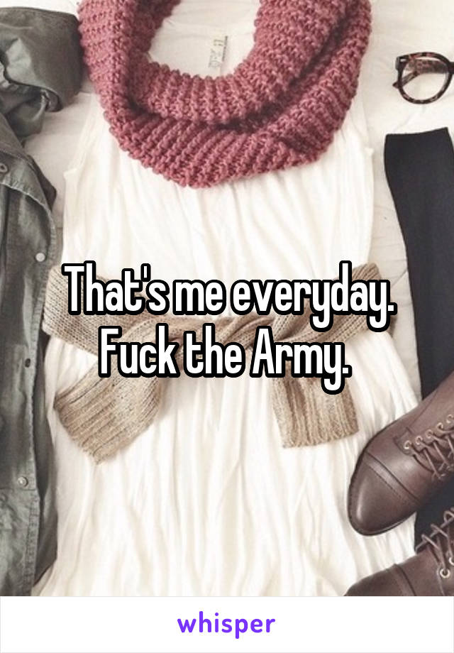 That's me everyday. Fuck the Army. 