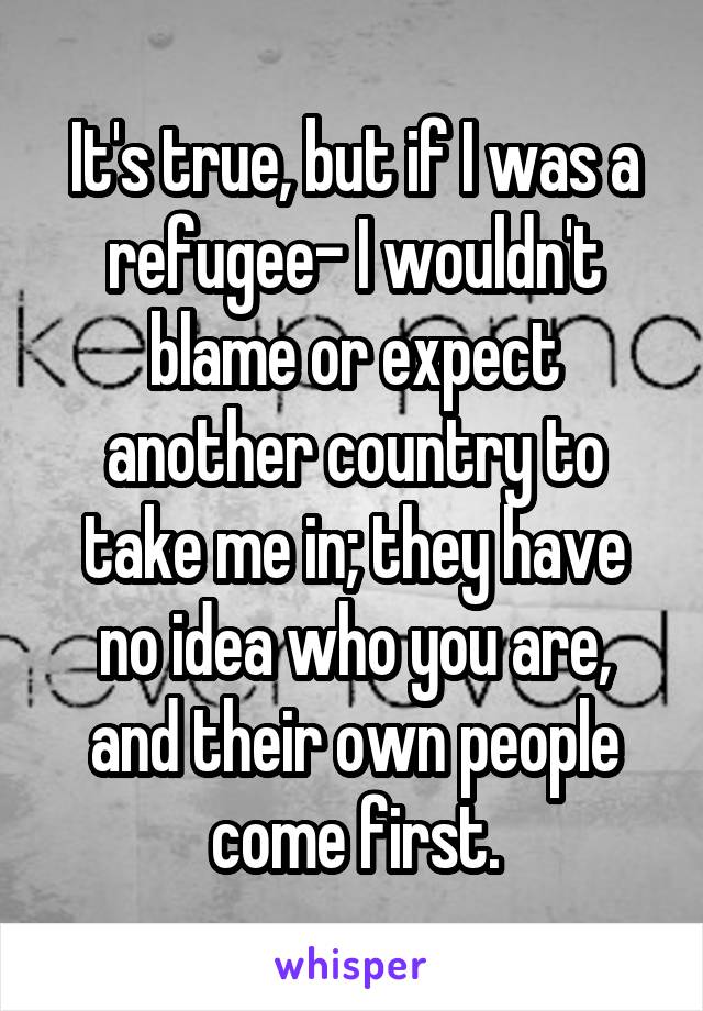 It's true, but if I was a refugee- I wouldn't blame or expect another country to take me in; they have no idea who you are, and their own people come first.