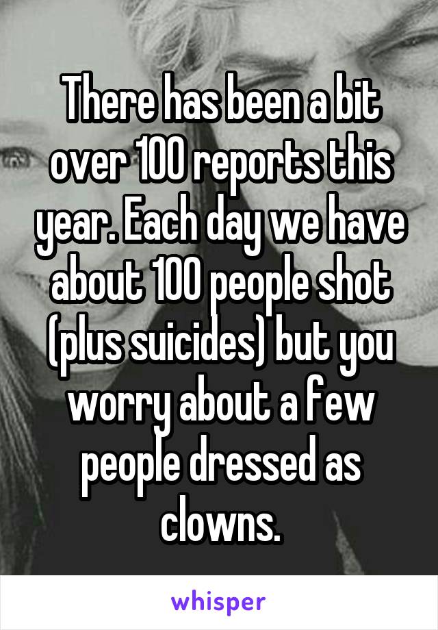 There has been a bit over 100 reports this year. Each day we have about 100 people shot (plus suicides) but you worry about a few people dressed as clowns.