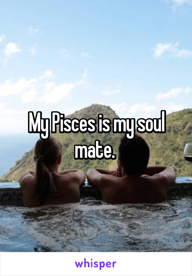 My Pisces is my soul mate. 
