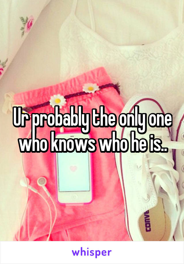 Ur probably the only one who knows who he is..