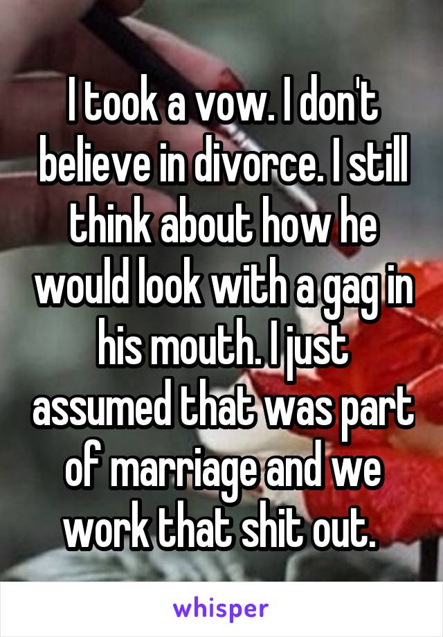 I took a vow. I don't believe in divorce. I still think about how he would look with a gag in his mouth. I just assumed that was part of marriage and we work that shit out. 