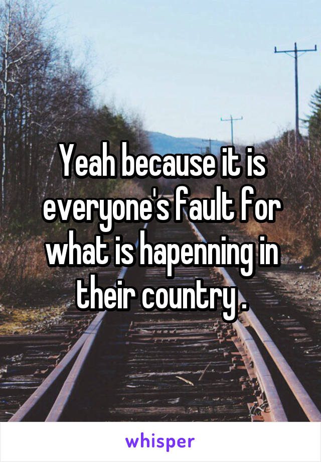 Yeah because it is everyone's fault for what is hapenning in their country .
